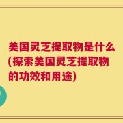 美国灵芝提取物是什么(探索美国灵芝提取物的功效和用途)