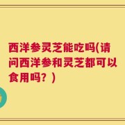西洋参灵芝能吃吗(请问西洋参和灵芝都可以食用吗？)