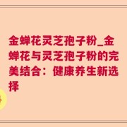 金蝉花灵芝孢子粉_金蝉花与灵芝孢子粉的完美结合：健康养生新选择