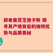 却老斋灵芝孢子粉 探寻其产地背后的独特优势与品质奥秘