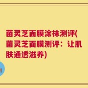 菌灵芝面膜涂抹测评(菌灵芝面膜测评：让肌肤通透滋养)