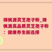 禄枫源灵芝孢子粉_禄枫源高品质灵芝孢子粉：健康养生新选择