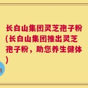 长白山集团灵芝孢子粉(长白山集团推出灵芝孢子粉，助您养生健体)