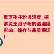 灵芝孢子粉温湿度_探索灵芝孢子粉的温湿度影响：储存与品质保证)