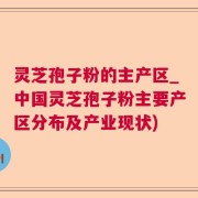 灵芝孢子粉的主产区_中国灵芝孢子粉主要产区分布及产业现状)