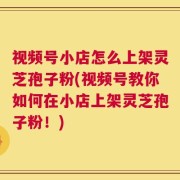 视频号小店怎么上架灵芝孢子粉(视频号教你如何在小店上架灵芝孢子粉！)