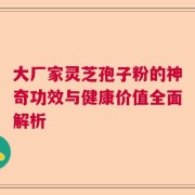 大厂家灵芝孢子粉的神奇功效与健康价值全面解析
