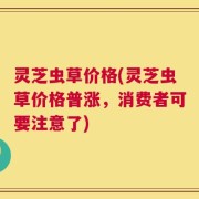 灵芝虫草价格(灵芝虫草价格普涨，消费者可要注意了)
