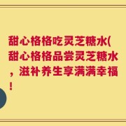甜心格格吃灵芝糖水(甜心格格品尝灵芝糖水，滋补养生享满满幸福！