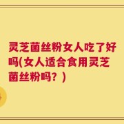 灵芝菌丝粉女人吃了好吗(女人适合食用灵芝菌丝粉吗？)