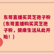 东哥直播买灵芝孢子粉(东哥直播购买灵芝孢子粉，健康生活从此开始！)