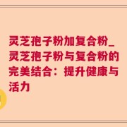 灵芝孢子粉加复合粉_灵芝孢子粉与复合粉的完美结合：提升健康与活力