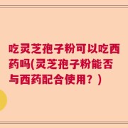 吃灵芝孢子粉可以吃西药吗(灵芝孢子粉能否与西药配合使用？)