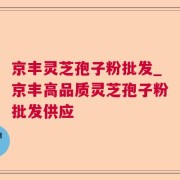 京丰灵芝孢子粉批发_京丰高品质灵芝孢子粉批发供应