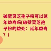 破壁灵芝孢子粉可以延年益寿吗(破壁灵芝孢子粉的益处：延年益寿？)