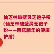 仙芝林破壁灵芝孢子粉(仙芝林破壁灵芝孢子粉——菌菇精华的健康护盾)