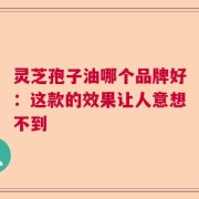 灵芝孢子油哪个品牌好：这款的效果让人意想不到