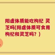 阳虚体质能吃枸杞 灵芝吗(阳虚体质可食用枸杞和灵芝吗？)