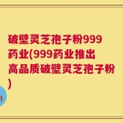 破壁灵芝孢子粉999药业(999药业推出高品质破壁灵芝孢子粉)