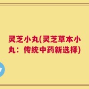 灵芝小丸(灵芝草本小丸：传统中药新选择)