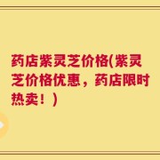 药店紫灵芝价格(紫灵芝价格优惠，药店限时热卖！)