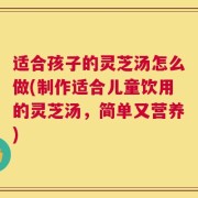 适合孩子的灵芝汤怎么做(制作适合儿童饮用的灵芝汤，简单又营养)