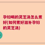孕妇喝的灵芝汤怎么煮好(如何煮好滋补孕妇的灵芝汤)