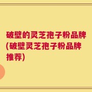 破壁的灵芝孢子粉品牌(破壁灵芝孢子粉品牌推荐)