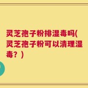 灵芝孢子粉排湿毒吗(灵芝孢子粉可以清理湿毒？)