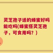 灵芝孢子送的蜂蜜好吗能吃吗(蜂蜜搭灵芝孢子，可食用吗？)