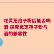 吃灵芝孢子粉后能否喝酒 探究灵芝孢子粉与酒的兼容性