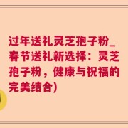 过年送礼灵芝孢子粉_春节送礼新选择:灵芝孢子粉,健康与祝福的完美结合)
