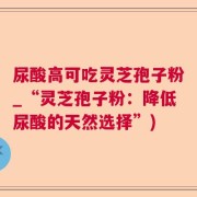 尿酸高可吃灵芝孢子粉_“灵芝孢子粉：降低尿酸的天然选择”)