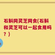 石斛同灵芝同食(石斛和灵芝可以一起食用吗？)