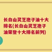 长白山灵芝孢子油十大排名(长白山灵芝孢子油荣登十大排名前列)
