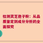 检测灵芝孢子粉：从品质鉴定到成分分析的全面探究