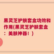 黑灵芝护肤套盒功效和作用(黑灵芝护肤套盒：美肤神器！)