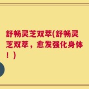 舒畅灵芝双萃(舒畅灵芝双萃，愈发强化身体！)