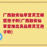 广西融安仙草堂灵芝破壁孢子粉(广西融安仙草堂推出高品质灵芝孢子粉)