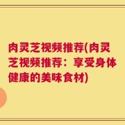 肉灵芝视频推荐(肉灵芝视频推荐：享受身体健康的美味食材)