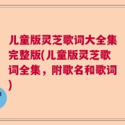 儿童版灵芝歌词大全集完整版(儿童版灵芝歌词全集，附歌名和歌词)
