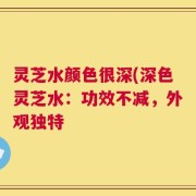 灵芝水颜色很深(深色灵芝水：功效不减，外观独特