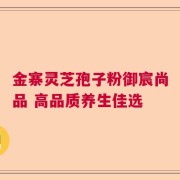金寨灵芝孢子粉御宸尚品 高品质养生佳选