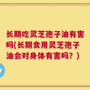 长期吃灵芝孢子油有害吗(长期食用灵芝孢子油会对身体有害吗？)