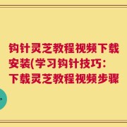 钩针灵芝教程视频下载安装(学习钩针技巧：下载灵芝教程视频步骤