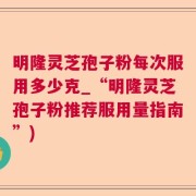明隆灵芝孢子粉每次服用多少克_“明隆灵芝孢子粉推荐服用量指南”)