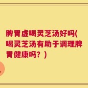 脾胃虚喝灵芝汤好吗(喝灵芝汤有助于调理脾胃健康吗？)