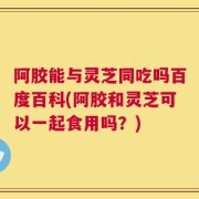 阿胶能与灵芝同吃吗百度百科(阿胶和灵芝可以一起食用吗？)