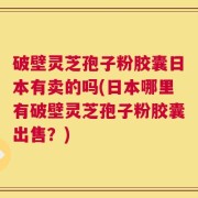破壁灵芝孢子粉胶囊日本有卖的吗(日本哪里有破壁灵芝孢子粉胶囊出售？)