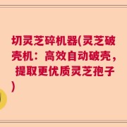 切灵芝碎机器(灵芝破壳机：高效自动破壳， 提取更优质灵芝孢子)